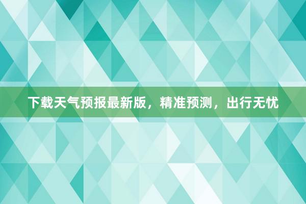 下载天气预报最新版，精准预测，出行无忧